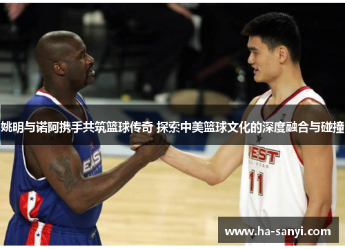 姚明与诺阿携手共筑篮球传奇 探索中美篮球文化的深度融合与碰撞