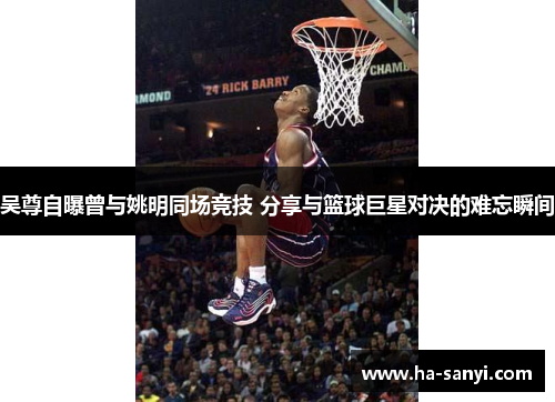 吴尊自曝曾与姚明同场竞技 分享与篮球巨星对决的难忘瞬间